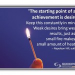 The starting point of all achievement is desire. Keep this constantly in mind. Weak desires bring weak results, just as a small fire produces a small amount of heat. - Napoleon Hill